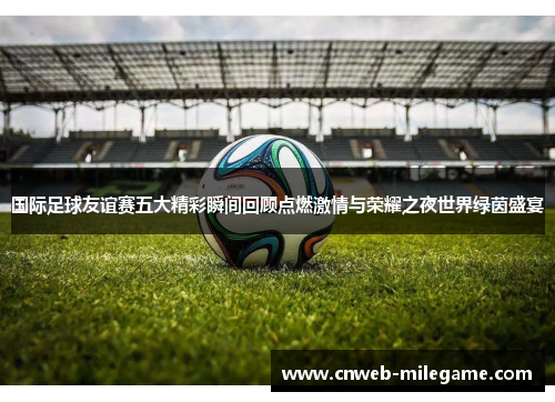 国际足球友谊赛五大精彩瞬间回顾点燃激情与荣耀之夜世界绿茵盛宴